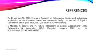 REFERENCES
• Yu, D. and Yao, W., 2023, February. Research on holographic display and technology
application of art museums based on immersive design. In Journal of Physics:
Conference Series (Vol. 2425, No. 1, p. 012048). IOP Publishing.
• J. Matišák, K. Žáková and M. Rábek, "Hologram in Control Applications," 2022
Cybernetics & Informatics (K&I), Visegrád, Hungary, 2022, pp. 1-6,
doi:10.1109/KI55792.2022.9925927.
Dept of ISE, SKSVMACET
 