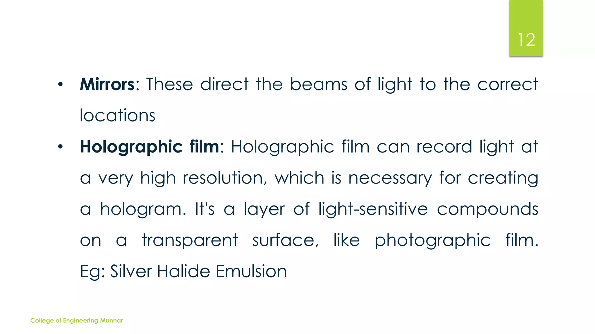 12
• Mirrors: These direct the beams of light to the correct

locations
• Holographic film: Holographic film can record light at
a very high resolution, which is necessary for creating
a hologram. It's a layer of light-sensitive compounds
on a transparent surface, like photographic film.

Eg: Silver Halide Emulsion
College of Engineering Munnar

 