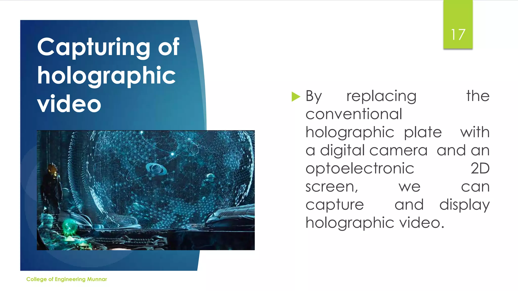 Capturing of
holographic
video

College of Engineering Munnar

17



By
replacing
the
conventional
holographic plate with
a digital camera and an
optoelectronic
2D
screen,
we
can
capture
and display
holographic video.

 