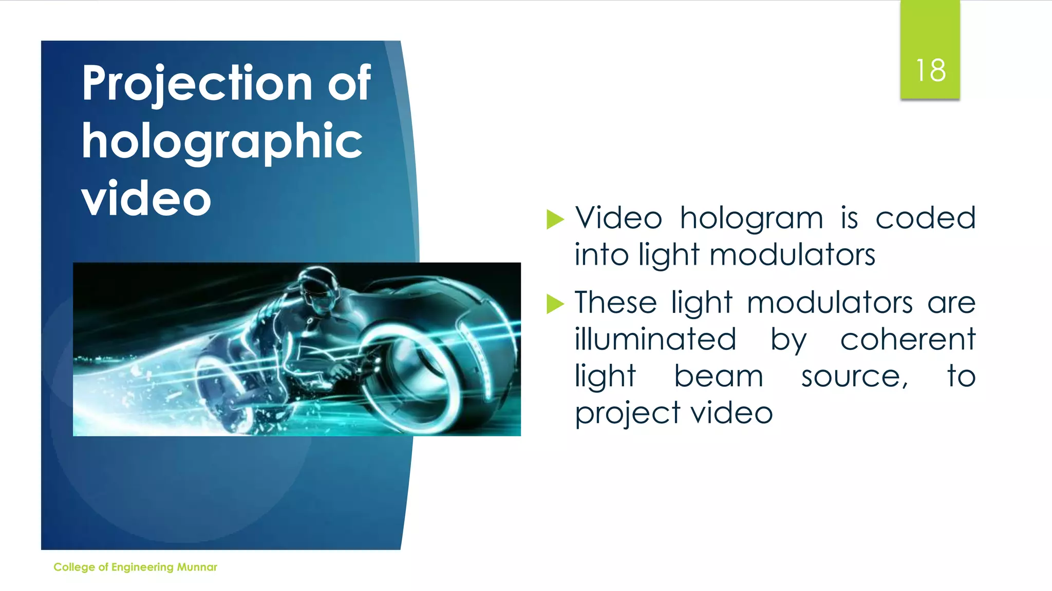 Projection of
holographic
video

18

Video hologram is coded
into light modulators



College of Engineering Munnar



These light modulators are
illuminated by coherent
light beam source, to
project video

 