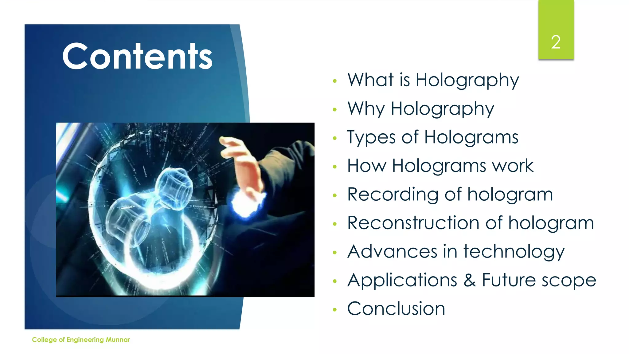 Contents

2
What is Holography

•

Why Holography

•

Types of Holograms

•

How Holograms work

•

Recording of hologram

•

Reconstruction of hologram

•

Advances in technology

•

Applications & Future scope

•
College of Engineering Munnar

•

Conclusion

 