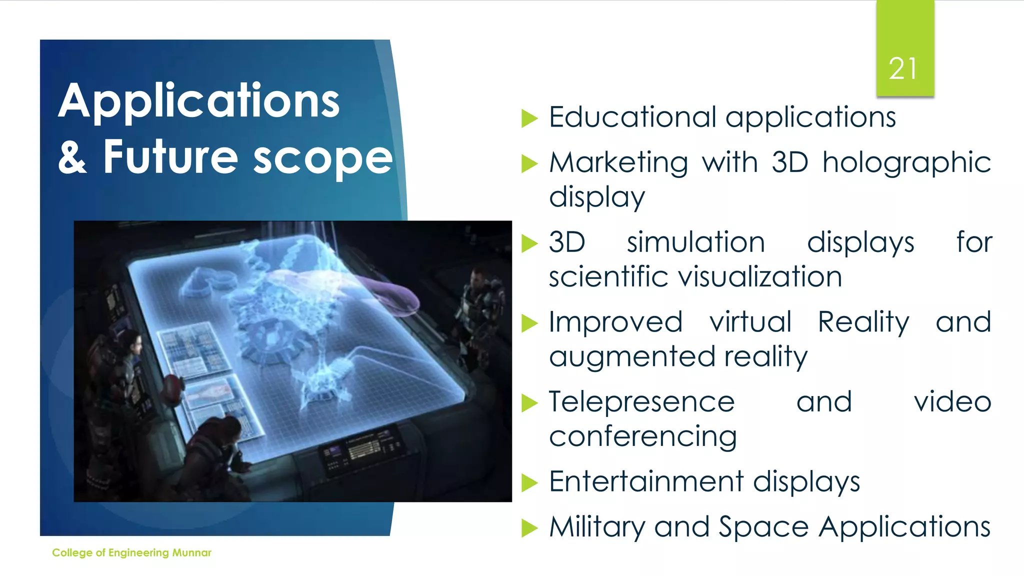 Applications
& Future scope

21
Educational applications



Marketing with 3D holographic
display



3D simulation displays
scientific visualization



Improved virtual Reality and
augmented reality



Telepresence
conferencing



Entertainment displays


College of Engineering Munnar



Military and Space Applications

and

for

video

 