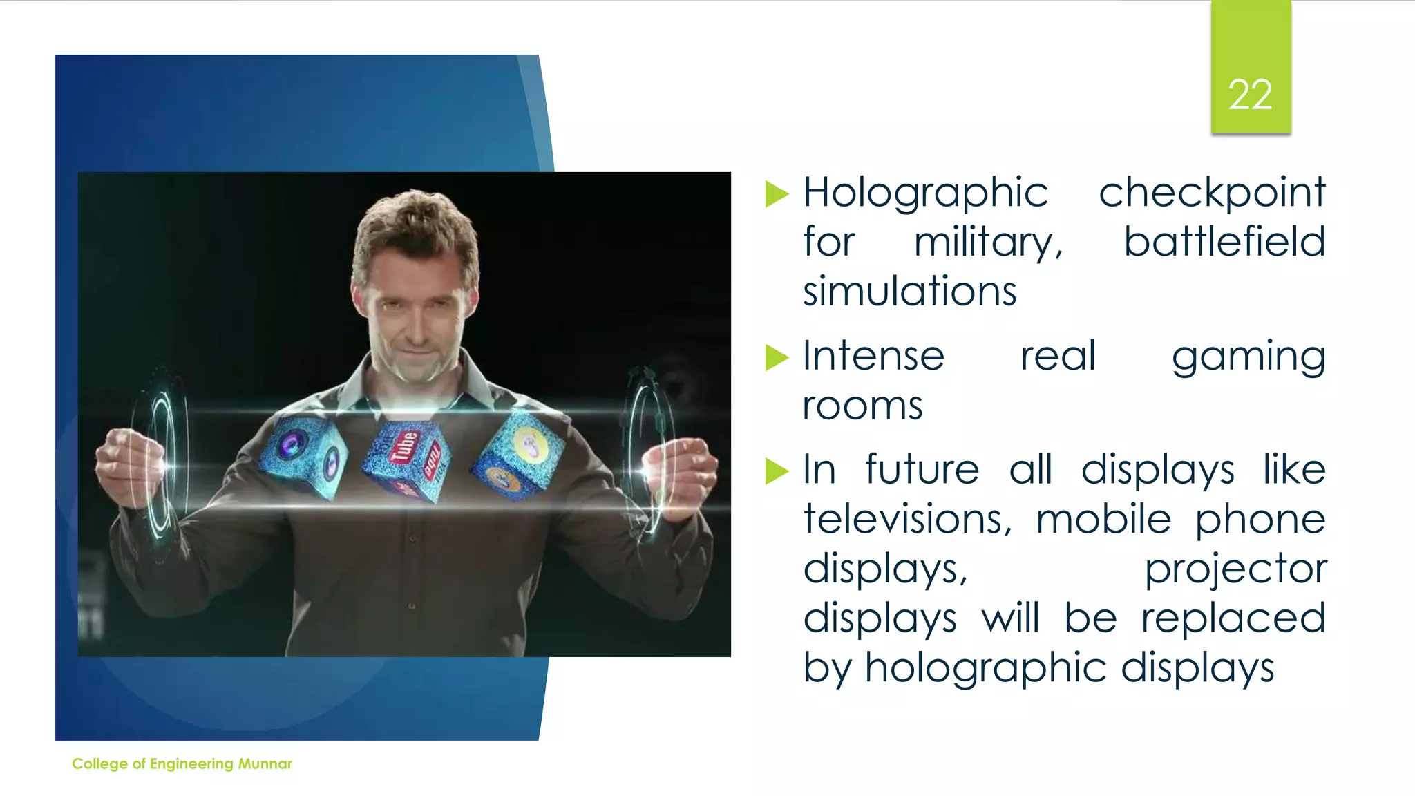 22




Intense
rooms



College of Engineering Munnar

Holographic checkpoint
for military, battlefield
simulations

In future all displays like
televisions, mobile phone
displays,
projector
displays will be replaced
by holographic displays

real

gaming

 