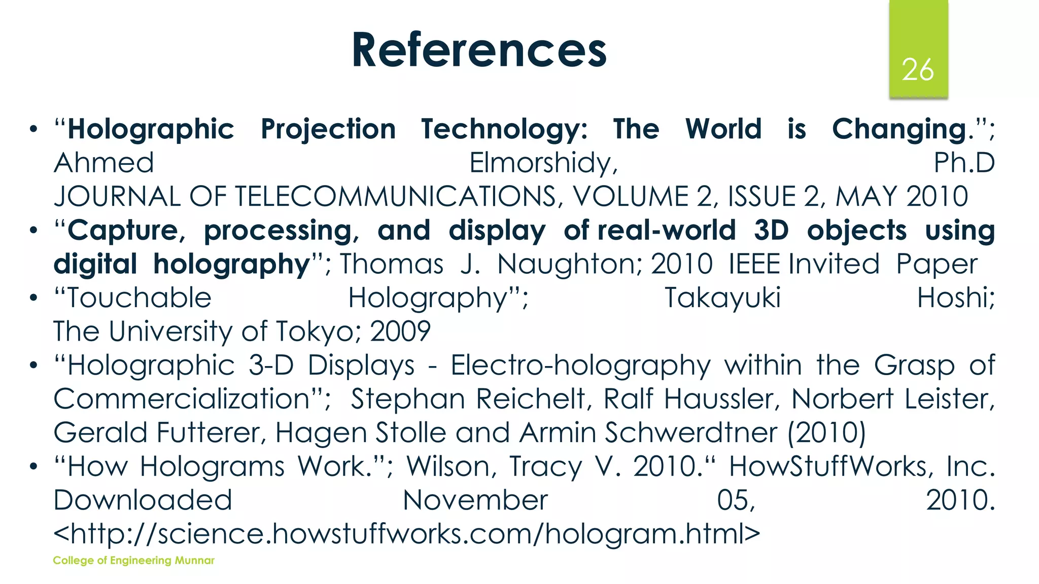 References

26

• “Holographic Projection Technology: The World is Changing.”;
Ahmed
Elmorshidy,
Ph.D
JOURNAL OF TELECOMMUNICATIONS, VOLUME 2, ISSUE 2, MAY 2010
• “Capture, processing, and display of real-world 3D objects using
digital holography”; Thomas J. Naughton; 2010 IEEE Invited Paper
• “Touchable
Holography”;
Takayuki
Hoshi;
The University of Tokyo; 2009
• “Holographic 3-D Displays - Electro-holography within the Grasp of
Commercialization”; Stephan Reichelt, Ralf Haussler, Norbert Leister,
Gerald Futterer, Hagen Stolle and Armin Schwerdtner (2010)
• “How Holograms Work.”; Wilson, Tracy V. 2010.“ HowStuffWorks, Inc.
Downloaded
November
05,
2010.
<http://science.howstuffworks.com/hologram.html>
College of Engineering Munnar

 