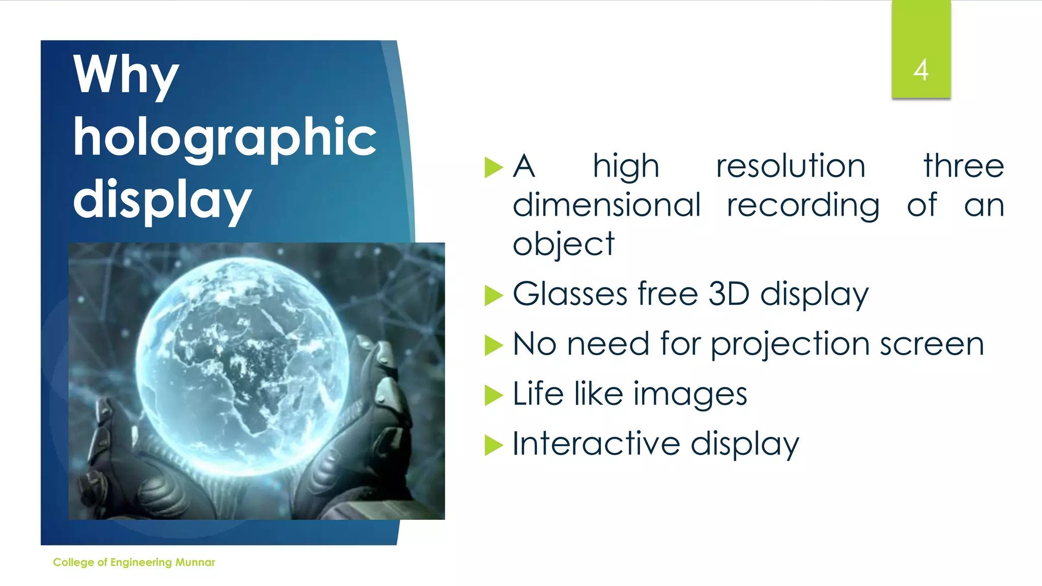 Why
holographic
display

4
A

high
resolution
three
dimensional recording of an
object

 Glasses

free 3D display

 No

need for projection screen

 Life

like images

 Interactive

College of Engineering Munnar

display

 