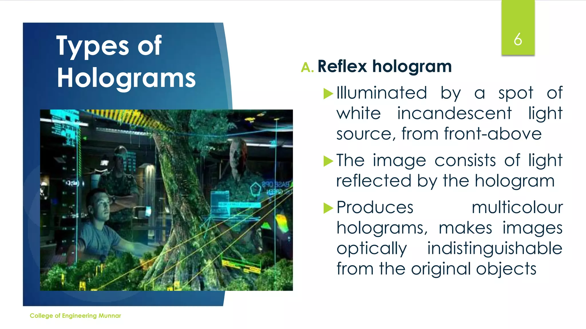 Types of
Holograms

6
A. Reflex

hologram

 Illuminated

by a spot of
white incandescent light
source, from front-above

 The

image consists of light
reflected by the hologram

 Produces

multicolour
holograms, makes images
optically indistinguishable
from the original objects

College of Engineering Munnar

 