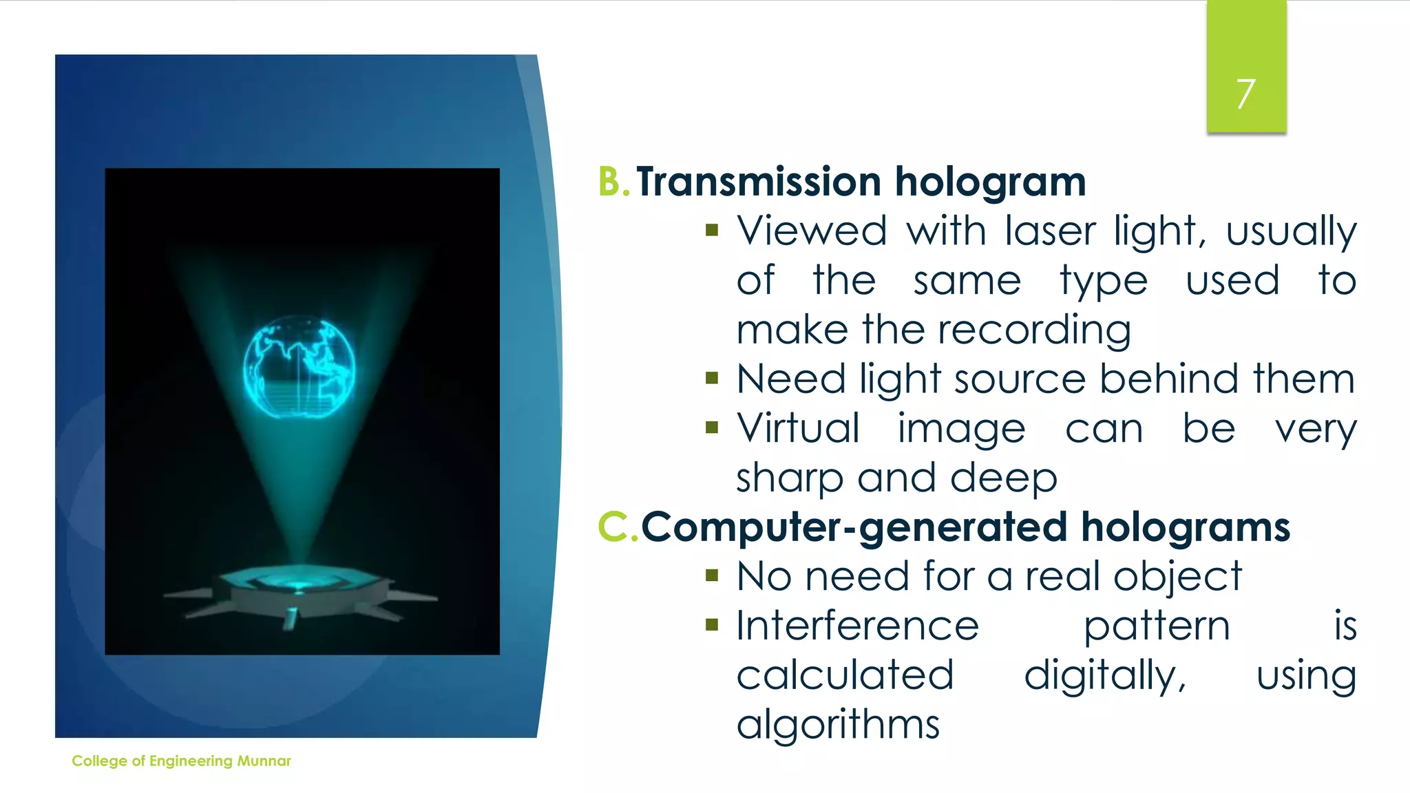 7
B. Transmission hologram
 Viewed with laser light, usually
of the same type used to
make the recording
 Need light source behind them
 Virtual image can be very
sharp and deep
C.Computer-generated holograms
 No need for a real object
 Interference
pattern
is
calculated
digitally,
using
algorithms
College of Engineering Munnar

 