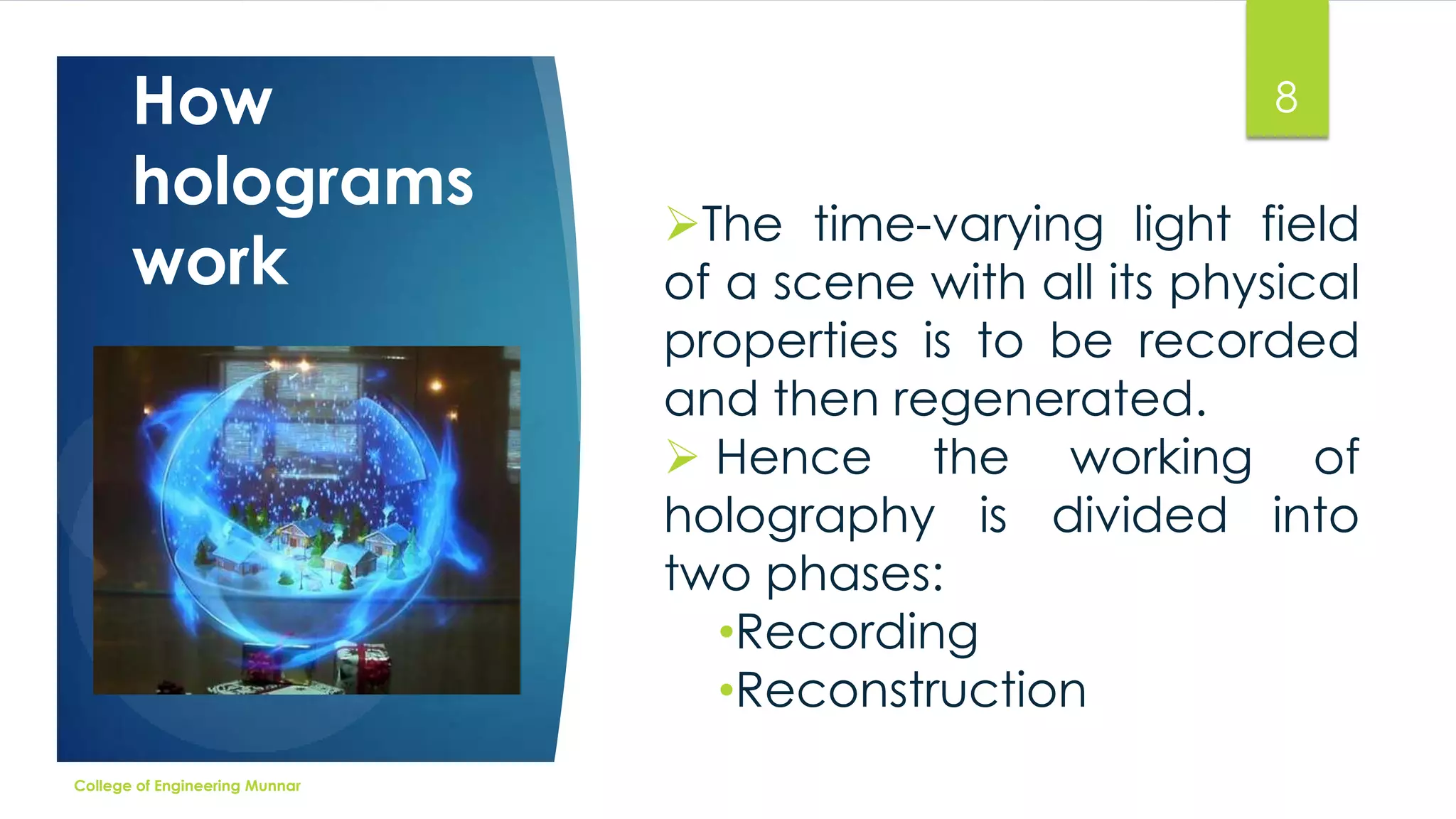 How
holograms
work

College of Engineering Munnar

8

The time-varying light field
of a scene with all its physical
properties is to be recorded
and then regenerated.
 Hence the working of
holography is divided into
two phases:
•Recording
•Reconstruction

 