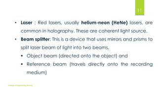 11
• Laser : Red lasers, usually helium-neon (HeNe) lasers, are
common in holography. These are coherent light source.
• Beam splitter: This is a device that uses mirrors and prisms to
split laser beam of light into two beams.
 Object beam (directed onto the object) and
 Reference beam (travels directly onto the recording

medium)
College of Engineering Munnar

 