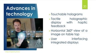 Advances in
technology

20
 Touchable

holograms

 Tactile

holographic
with
haptic

display
feedback

 Horizontal

360º view of a
image on table top

 User

interfacing
integrated displays

College of Engineering Munnar

 
