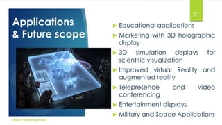 Applications
& Future scope

21
Educational applications



Marketing with 3D holographic
display



3D simulation displays
scientific visualization



Improved virtual Reality and
augmented reality



Telepresence
conferencing



Entertainment displays


College of Engineering Munnar



Military and Space Applications

and

for

video

 
