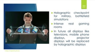 22




Intense
rooms



College of Engineering Munnar

Holographic checkpoint
for military, battlefield
simulations

In future all displays like
televisions, mobile phone
displays,
projector
displays will be replaced
by holographic displays

real

gaming

 