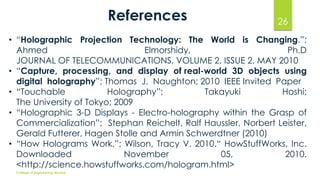 References

26

• “Holographic Projection Technology: The World is Changing.”;
Ahmed
Elmorshidy,
Ph.D
JOURNAL OF TELECOMMUNICATIONS, VOLUME 2, ISSUE 2, MAY 2010
• “Capture, processing, and display of real-world 3D objects using
digital holography”; Thomas J. Naughton; 2010 IEEE Invited Paper
• “Touchable
Holography”;
Takayuki
Hoshi;
The University of Tokyo; 2009
• “Holographic 3-D Displays - Electro-holography within the Grasp of
Commercialization”; Stephan Reichelt, Ralf Haussler, Norbert Leister,
Gerald Futterer, Hagen Stolle and Armin Schwerdtner (2010)
• “How Holograms Work.”; Wilson, Tracy V. 2010.“ HowStuffWorks, Inc.
Downloaded
November
05,
2010.
<http://science.howstuffworks.com/hologram.html>
College of Engineering Munnar

 