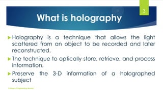 What is holography

3

 Holography

is a technique that allows the light
scattered from an object to be recorded and later
reconstructed.

 The

technique to optically store, retrieve, and process
information.

 Preserve

subject

College of Engineering Munnar

the 3-D information of a holographed

 