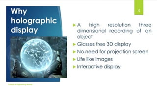 Why
holographic
display

4
A

high
resolution
three
dimensional recording of an
object

 Glasses

free 3D display

 No

need for projection screen

 Life

like images

 Interactive

College of Engineering Munnar

display

 