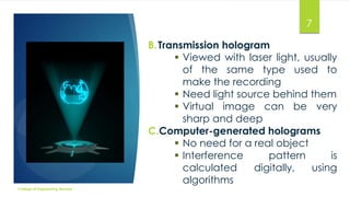 7
B. Transmission hologram
 Viewed with laser light, usually
of the same type used to
make the recording
 Need light source behind them
 Virtual image can be very
sharp and deep
C.Computer-generated holograms
 No need for a real object
 Interference
pattern
is
calculated
digitally,
using
algorithms
College of Engineering Munnar

 