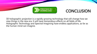 CONCLUSION
3D holographic projection is a rapidly growing technology that will change how we
view things in the new era. It will have tremendous effects on all fields of life.
Holographic Technology and Spectral Imagining have endless applications, as far as
the human mind can imagine.
 