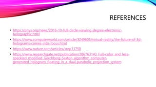 REFERENCES
• https://phys.org/news/2016-10-full-circle-viewing-degree-electronic-
holographic.html
• https://www.computerworld.com/article/3249605/virtual-reality/the-future-of-3d-
holograms-comes-into-focus.html
• https://www.nature.com/articles/srep11750
• https://www.researchgate.net/publication/286763143_Full-color_and_less-
speckled_modified_Gerchberg-Saxton_algorithm_computer-
generated_hologram_floating_in_a_dual-parabolic_projection_system
 
