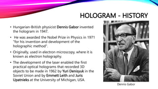 HOLOGRAM - HISTORY
• Hungarian-British physicist Dennis Gabor invented
the hologram in 1947.
• He was awarded the Nobel Prize in Physics in 1971
"for his invention and development of the
holographic method".
• Originally, used in electron microscopy, where it is
known as electron holography.
• The development of the laser enabled the first
practical optical holograms that recorded 3D
objects to be made in 1962 by Yuri Denisyuk in the
Soviet Union and by Emmett Leith and Juris
Upatnieks at the University of Michigan, USA.
Dennis Gabor
 
