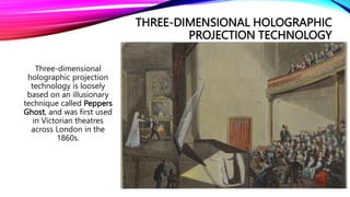 THREE-DIMENSIONAL HOLOGRAPHIC
PROJECTION TECHNOLOGY
Three-dimensional
holographic projection
technology is loosely
based on an illusionary
technique called Peppers
Ghost, and was first used
in Victorian theatres
across London in the
1860s.
 