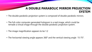• The double parabolic projection system is composed of double parabolic mirrors.
• The full-color computer-generated hologram is a real image, which could be
remade a virtual image through the double parabolic projection system.
• The image magnification appears to be 1.2
• The horizontal viewing angle appears 360° and the vertical viewing angle 15-75°.
A DOUBLE PARABOLIC MIRROR PROJECTION
SYSTEM
 
