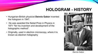 HOLOGRAM - HISTORY
• Hungarian-British physicist Dennis Gabor invented
the hologram in 1947.
• He was awarded the Nobel Prize in Physics in
1971 "for his invention and development of the
holographic method".
• Originally, used in electron microscopy, where it is
known as electron holography
Dennis Gabor
 
