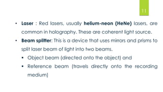 • Laser : Red lasers, usually helium-neon (HeNe) lasers, are 
common in holography. These are coherent light source. 
• Beam splitter: This is a device that uses mirrors and prisms to 
split laser beam of light into two beams. 
 Object beam (directed onto the object) and 
 Reference beam (travels directly onto the recording 
medium) 
11 
 