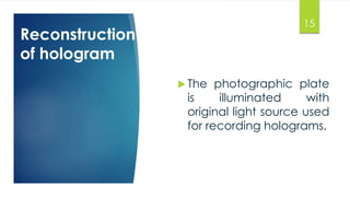 Reconstruction 
of hologram 
15 
 The photographic plate 
is illuminated with 
original light source used 
for recording holograms. 
 