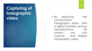 17 
Capturing of 
holographic 
video  By replacing the 
conventional 
holographic plate with 
a digital camera and an 
optoelectronic 2D 
screen, we can 
capture and display 
holographic video. 
 
