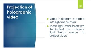 18 
Projection of 
holographic 
video  Video hologram is coded 
into light modulators 
 These light modulators are 
illuminated by coherent 
light beam source, to 
project video 
 