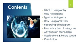 Contents 
• What is Holography 
• Why Holography 
• Types of Holograms 
• How Holograms work 
• Recording of hologram 
• Reconstruction of hologram 
• Advances in technology 
• Applications & Future scope 
• Conclusion 
2 
 