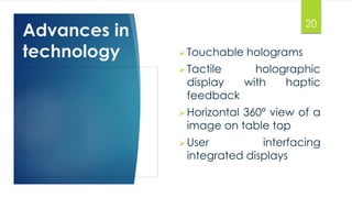 Advances in 
technology Touchable holograms 
20 
 Tactile holographic 
display with haptic 
feedback 
Horizontal 360º view of a 
image on table top 
User interfacing 
integrated displays 
 