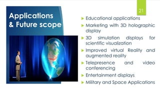 Applications 
& Future scope 
21 
 Educational applications 
 Marketing with 3D holographic 
display 
 3D simulation displays for 
scientific visualization 
 Improved virtual Reality and 
augmented reality 
 Telepresence and video 
conferencing 
 Entertainment displays 
 Military and Space Applications 
 