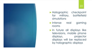 22 
 Holographic checkpoint 
for military, battlefield 
simulations 
 Intense real gaming 
rooms 
 In future all displays like 
televisions, mobile phone 
displays, projector 
displays will be replaced 
by holographic displays 
 