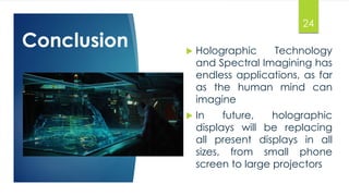 24 
Conclusion  Holographic Technology 
and Spectral Imagining has 
endless applications, as far 
as the human mind can 
imagine 
 In future, holographic 
displays will be replacing 
all present displays in all 
sizes, from small phone 
screen to large projectors 
 