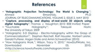 References 25 
• “Holographic Projection Technology: The World is Changing.”; 
Ahmed Elmorshidy, Ph.D 
JOURNAL OF TELECOMMUNICATIONS, VOLUME 2, ISSUE 2, MAY 2010 
• “Capture, processing, and display of real-world 3D objects using 
digital holography”; Thomas J. Naughton; 2010 IEEE Invited Paper 
• “Touchable Holography”; Takayuki Hoshi; 
The University of Tokyo; 2009 
• “Holographic 3-D Displays - Electro-holography within the Grasp of 
Commercialization”; Stephan Reichelt, Ralf Haussler, Norbert Leister, 
Gerald Futterer, Hagen Stolle and Armin Schwerdtner (2010) 
• “How Holograms Work.”; Wilson, Tracy V. 2010.“ HowStuffWorks, Inc. 
Downloaded November 05, 2010. 
<http://science.howstuffworks.com/hologram.html> 
College of Engineering Munnar 
 