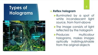 Types of 
Holograms A. Reflex hologram 
6 
 Illuminated by a spot of 
white incandescent light 
source, from front-above 
The image consists of light 
reflected by the hologram 
Produces multicolour 
holograms, makes images 
optically indistinguishable 
from the original objects 
 