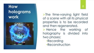 How 
holograms 
work 
The time-varying light field 
of a scene with all its physical 
properties is to be recorded 
and then regenerated. 
 Hence the working of 
holography is divided into 
two phases: 
•Recording 
•Reconstruction 
8 
 