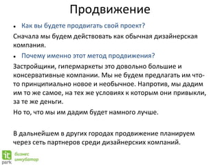 Продвижение
● Как вы будете продвигать свой проект?
Сначала мы будем действовать как обычная дизайнерская
компания.
● Почему именно этот метод продвижения?
Застройщики, гипермаркеты это довольно большие и
консервативные компании. Мы не будем предлагать им что-
то принципиально новое и необычное. Напротив, мы дадим
им то же самое, на тех же условиях к которым они привыкли,
за те же деньги.
Но то, что мы им дадим будет намного лучше.
В дальнейшем в других городах продвижение планируем
через сеть партнеров среди дизайнерских компаний.
 