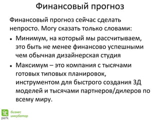 Финансовый прогноз
Финансовый прогноз сейчас сделать
непросто. Могу сказать только словами:
● Минимум, на который мы рассчитываем,
это быть не менее финансово успешными
чем обычная дизайнерская студия
● Максимум – это компания с тысячами
готовых типовых планировок,
инструментом для быстрого создания 3Д
моделей и тысячами партнеров/дилеров по
всему миру.
 