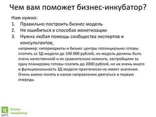 Чем вам поможет бизнес-инкубатор?
Нам нужно:
1. Правильно построить бизнес модель
2. Не ошибиться в способах монетизации
3. Нужна любая помощь сообщества экспертов и
консультантов,
например: гипермаркеты и бизнес центры потенциально готовы
платить за 3Д модели до 100 000 рублей, но модель должны быть
очень качественной и их сравнительно немного, застройщики за
одну планировку готовы платить до 2000 рублей, но их очень много
и функциональность 3Д модели практически не имеет значения.
Очень важно понять в каком направлении двигаться в первую
очередь.
 