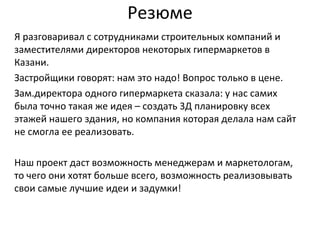 Резюме
Я разговаривал с сотрудниками строительных компаний и
заместителями директоров некоторых гипермаркетов в
Казани.
Застройщики говорят: нам это надо! Вопрос только в цене.
Зам.директора одного гипермаркета сказала: у нас самих
была точно такая же идея – создать 3Д планировку всех
этажей нашего здания, но компания которая делала нам сайт
не смогла ее реализовать.
Наш проект даст возможность менеджерам и маркетологам,
то чего они хотят больше всего, возможность реализовывать
свои самые лучшие идеи и задумки!
 