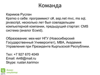 Команда
Каримов Руслан
Кратко о себе: программист c#, asp.net mvc, ms sql,
javascript, несколько лет был совладельцем
компьютерной компании, предыдущий стартап: CMS
система (аналог Ecwid).
Образование: мех-мат НГУ (Новосибирский
Государственный Университет), MBA, Академия
Управления при Президенте Кыргызской Республики.
Тел: +7 927 670 4049
Email: rk48@mail.ru
Skype: ruslan.karimov
 