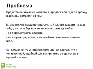 Проблема
Представьте что ваша компания, продает или сдает в аренду
квартиры, дома или офисы.
Вы знаете, что когда потенциальный клиент заходит на ваш
сайт, у вас есть буквально несколько секунд чтобы:
- во-первых увлечь клиента,
- во вторых представить ваши объекты в самом лучшем
виде.
Как дать клиенту много информации, но сделать это в
ненавязчивой, удобной для восприятия, а еще лучше в
игровой форме?
 