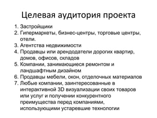 Целевая аудитория проекта
1. Застройщики
2. Гипермаркеты, бизнес-центры, торговые центры,
отели.
3. Агентства недвижимости
4. Продавцы или арендодатели дорогих квартир,
домов, офисов, складов
5. Компании, занимающиеся ремонтом и
ландшафтным дизайном
6. Продавцы мебели, окон, отделочных материалов
7. Любые компании, заинтересованные в
интерактивной 3D визуализации своих товаров
или услуг и получении конкурентного
преимущества перед компаниями,
использующими устаревшие технологии
 