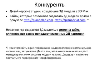 Конкуренты
● Дизайнерские студии, создающие 3Д модели в 3D Max
● Сайты, которые позволяют создавать 3Д модели прямо в
браузере http://planoplan.com, https://planner5d.com. *
Неважно где создается 3Д модель, в итоге на сайты
клиентов все равно попадают статичные 2Д картинки!
*) При этом сайты ориентированы не на девелоперские компании, а на
частных лиц, энтузиастов. Дело в том, что в компаниях никто не даст
менеджерам самим рисовать модели квартир. Дешевле и надежнее
поручить это посредникам – профессионалам.
 