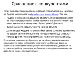 Сравнение с конкурентами
Если вы владелец компании, которая строит дома, вы никогда
не будете использовать planoplan.com, planner5d.com. Так как:
● Надежнее и главное дешевле обратиться к профессионалам
(то что использование этих сайтов бесплатно значения не имеет – все
равно нужно платить кому-то кто будет строить 3Д модель)
● Вы не сможете создать точную копию объекта
● Даже создав модель на этих сайтах вы не сможете разместить
на вашем сайте полноценную интерактивную 3Д модель –
только фрейм, что неприемлемо, или статичную картинку.
Поэтому все девелоперы обращаются к дизайнерским компаниям и
размещают на своих сайтах статичные картинки. Но наше решение
включает в себя и статичные картинки и интерактивные 3Д модели. То
есть мы не требуем от клиента, чтобы он что-то кардинально менял, мы
даем то же самое, но и еще больше!
 
