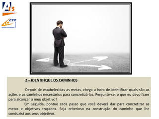 2 – IDENTIFIQUE OS CAMINHOS
Depois de estabelecidas as metas, chega a hora de identificar quais são as
ações e os caminhos necessários para concretizá-las. Pergunte-se: o que eu devo fazer
para alcançar o meu objetivo?
Em seguida, pontue cada passo que você deverá dar para concretizar as
metas e objetivos traçados. Seja criterioso na construção do caminho que lhe
conduzirá aos seus objetivos.
 