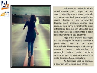 Voltando ao exemplo citado
anteriormente para compra de uma
carro, identifique e pontue quais são
os custos que terá para adquirir um
carro? Analise o seu orçamento?
Quanto você precisará ganhar para
comprar seu carro e, finalmente quais
estratégias deverão ser utilizadas para
aumentar os seus rendimentos e assim
conseguir atingir o seu objetivo?
Faça uma análise estratégica
da sua situação financeira, familiar e
profissional. Isso é de suma
importância. Uma vez que você consiga
mensurar essas informações, a
percepção sobre quais caminhos
devem ser percorridos para alcance da
meta desejada ficará mais clara.
Ao fazer isso você irá começar
a pisar em um terreno mais firme.
 