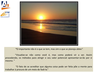 “O importante não é o que se tem, mas sim o que se planeja obter.”
“Visualize-se não como você é, mas como poderá vir a ser. Assim
procedendo, os métodos para atingir o seu valor potencial apresentar-se-ão por si
mesmo. ”
“O fato de se acreditar que alguma coisa pode ser feita põe a mente para
trabalhar à procura de um meio de fazê-la.”
 